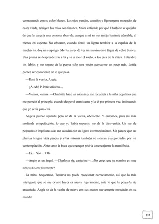 137
contrastando con su color blanco. Los ojos grandes, castaños y ligeramente moteados de
color verde, rehúyen los míos con timidez. Ahora entiendo por qué Charlotte se quejaba
de que le parecía una persona aburrida, aunque a mí se me antoja bastante adorable, al
menos en aspecto. No obstante, cuando siento un ligero temblor a la espalda de la
muchacha, doy un respingo. Me ha parecido ver un movimiento fugaz de color blanco.
Una pluma se desprende tras ella y va a tocar el suelo, a los pies de la chica. Entreabro
los labios y me separo de la puerta solo para poder acercarme un poco más. Lottie
parece ser consciente de lo que pasa.
—Date la vuelta, Angie.
—¿A-Ah? P-Pero señorita…
—Vamos, vamos. —Charlotte hace un ademán y me recuerda a la niña orgullosa que
me pareció al principio, cuando desperté en mi cama y la vi por primera vez, insinuando
que yo sería para ella.
Angela parece apurada pero se da la vuelta, obediente. Y entonces, para mi más
profunda estupefacción, lo que yo había supuesto me da la bienvenida. Un par de
pequeñas e impolutas alas me saludan con un ligero estremecimiento. Me parece que las
plumas tengan vida propia y ellas mismas también se sientan avergonzadas por mi
contemplación. Abro tanto la boca que creo que podría desencajarme la mandíbula.
—Es… Son… Ella…
—Angie es un ángel. —Charlotte ríe, cantarina—. ¿No crees que su nombre es muy
adecuado, precisamente?
La miro, boqueando. Todavía no puedo reaccionar correctamente, así que lo más
inteligente que se me ocurre hacer es asentir ligeramente, ante lo que la pequeña ríe
encantada. Angie se da la vuelta de nuevo con sus manos suavemente enredadas en su
mandil.
 