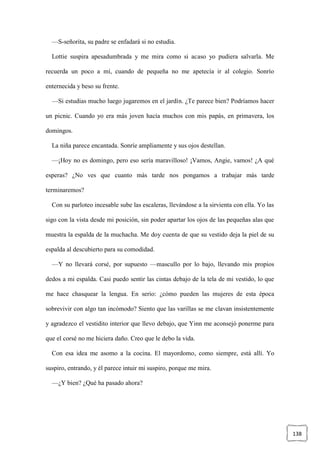 138
—S-señorita, su padre se enfadará si no estudia.
Lottie suspira apesadumbrada y me mira como si acaso yo pudiera salvarla. Me
recuerda un poco a mí, cuando de pequeña no me apetecía ir al colegio. Sonrío
enternecida y beso su frente.
—Si estudias mucho luego jugaremos en el jardín. ¿Te parece bien? Podríamos hacer
un picnic. Cuando yo era más joven hacía muchos con mis papás, en primavera, los
domingos.
La niña parece encantada. Sonríe ampliamente y sus ojos destellan.
—¡Hoy no es domingo, pero eso sería maravilloso! ¡Vamos, Angie, vamos! ¿A qué
esperas? ¿No ves que cuanto más tarde nos pongamos a trabajar más tarde
terminaremos?
Con su parloteo incesable sube las escaleras, llevándose a la sirvienta con ella. Yo las
sigo con la vista desde mi posición, sin poder apartar los ojos de las pequeñas alas que
muestra la espalda de la muchacha. Me doy cuenta de que su vestido deja la piel de su
espalda al descubierto para su comodidad.
—Y no llevará corsé, por supuesto —mascullo por lo bajo, llevando mis propios
dedos a mi espalda. Casi puedo sentir las cintas debajo de la tela de mi vestido, lo que
me hace chasquear la lengua. En serio: ¿cómo pueden las mujeres de esta época
sobrevivir con algo tan incómodo? Siento que las varillas se me clavan insistentemente
y agradezco el vestidito interior que llevo debajo, que Yinn me aconsejó ponerme para
que el corsé no me hiciera daño. Creo que le debo la vida.
Con esa idea me asomo a la cocina. El mayordomo, como siempre, está allí. Yo
suspiro, entrando, y él parece intuir mi suspiro, porque me mira.
—¿Y bien? ¿Qué ha pasado ahora?
 