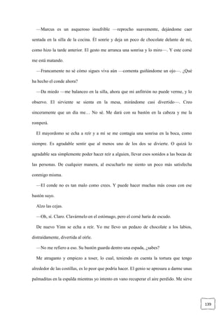 139
—Marcus es un asqueroso insufrible —reprocho suavemente, dejándome caer
sentada en la silla de la cocina. Él sonríe y deja un poco de chocolate delante de mí,
como hizo la tarde anterior. El gesto me arranca una sonrisa y lo miro—. Y este corsé
me está matando.
—Francamente no sé cómo sigues viva aún —comenta guiñándome un ojo—. ¿Qué
ha hecho el conde ahora?
—Da miedo —me balanceo en la silla, ahora que mi anfitrión no puede verme, y lo
observo. El sirviente se sienta en la mesa, mirándome casi divertido—. Creo
sinceramente que un día me… No sé. Me dará con su bastón en la cabeza y me la
romperá.
El mayordomo se echa a reír y a mí se me contagia una sonrisa en la boca, como
siempre. Es agradable sentir que al menos uno de los dos se divierte. O quizá lo
agradable sea simplemente poder hacer reír a alguien, llevar esos sonidos a las bocas de
las personas. De cualquier manera, al escucharlo me siento un poco más satisfecha
conmigo misma.
—El conde no es tan malo como crees. Y puede hacer muchas más cosas con ese
bastón suyo.
Alzo las cejas.
—Oh, sí. Claro. Clavármelo en el estómago, pero el corsé haría de escudo.
De nuevo Yinn se echa a reír. Yo me llevo un pedazo de chocolate a los labios,
distraídamente, divertida al oírle.
—No me refiero a eso. Su bastón guarda dentro una espada, ¿sabes?
Me atraganto y empiezo a toser, lo cual, teniendo en cuenta la tortura que tengo
alrededor de las costillas, es lo peor que podría hacer. El genio se apresura a darme unas
palmaditas en la espalda mientras yo intento en vano recuperar el aire perdido. Me sirve
 