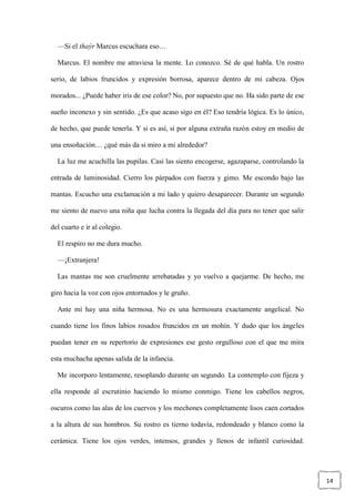 14
—Si el thaýr Marcus escuchara eso…
Marcus. El nombre me atraviesa la mente. Lo conozco. Sé de qué habla. Un rostro
serio, de labios fruncidos y expresión borrosa, aparece dentro de mi cabeza. Ojos
morados... ¿Puede haber iris de ese color? No, por supuesto que no. Ha sido parte de ese
sueño inconexo y sin sentido. ¿Es que acaso sigo en él? Eso tendría lógica. Es lo único,
de hecho, que puede tenerla. Y si es así, si por alguna extraña razón estoy en medio de
una ensoñación… ¿qué más da si miro a mi alrededor?
La luz me acuchilla las pupilas. Casi las siento encogerse, agazaparse, controlando la
entrada de luminosidad. Cierro los párpados con fuerza y gimo. Me escondo bajo las
mantas. Escucho una exclamación a mi lado y quiero desaparecer. Durante un segundo
me siento de nuevo una niña que lucha contra la llegada del día para no tener que salir
del cuarto e ir al colegio.
El respiro no me dura mucho.
—¡Extranjera!
Las mantas me son cruelmente arrebatadas y yo vuelvo a quejarme. De hecho, me
giro hacia la voz con ojos entornados y le gruño.
Ante mí hay una niña hermosa. No es una hermosura exactamente angelical. No
cuando tiene los finos labios rosados fruncidos en un mohín. Y dudo que los ángeles
puedan tener en su repertorio de expresiones ese gesto orgulloso con el que me mira
esta muchacha apenas salida de la infancia.
Me incorporo lentamente, resoplando durante un segundo. La contemplo con fijeza y
ella responde al escrutinio haciendo lo mismo conmigo. Tiene los cabellos negros,
oscuros como las alas de los cuervos y los mechones completamente lisos caen cortados
a la altura de sus hombros. Su rostro es tierno todavía, redondeado y blanco como la
cerámica. Tiene los ojos verdes, intensos, grandes y llenos de infantil curiosidad.
 