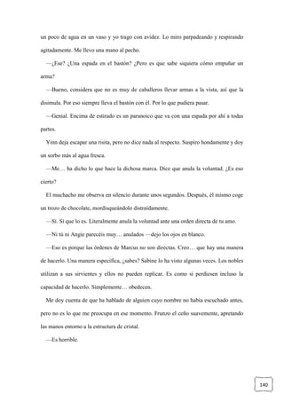 140
un poco de agua en un vaso y yo trago con avidez. Lo miro parpadeando y respirando
agitadamente. Me llevo una mano al pecho.
—¿Ese? ¿Una espada en el bastón? ¿Pero es que sabe siquiera cómo empuñar un
arma?
—Bueno, considera que no es muy de caballeros llevar armas a la vista, así que la
disimula. Por eso siempre lleva el bastón con él. Por lo que pudiera pasar.
—Genial. Encima de estirado es un paranoico que va con una espada por ahí a todas
partes.
Yinn deja escapar una risita, pero no dice nada al respecto. Suspiro hondamente y doy
un sorbo más al agua fresca.
—Me… ha dicho lo que hace la dichosa marca. Dice que anula la voluntad. ¿Es eso
cierto?
El muchacho me observa en silencio durante unos segundos. Después, él mismo coge
un trozo de chocolate, mordisqueándolo distraídamente.
—Sí. Sí que lo es. Literalmente anula la voluntad ante una orden directa de tu amo.
—Ni tú ni Angie parecéis muy… anulados —dejo los ojos en blanco.
—Eso es porque las órdenes de Marcus no son directas. Creo… que hay una manera
de hacerlo. Una manera específica, ¿sabes? Sabine lo ha visto algunas veces. Los nobles
utilizan a sus sirvientes y ellos no pueden replicar. Es como si perdiesen incluso la
capacidad de hacerlo. Simplemente… obedecen.
Me doy cuenta de que ha hablado de alguien cuyo nombre no había escuchado antes,
pero no es lo que me preocupa en ese momento. Frunzo el ceño suavemente, apretando
las manos entorno a la estructura de cristal.
—Es horrible.
 