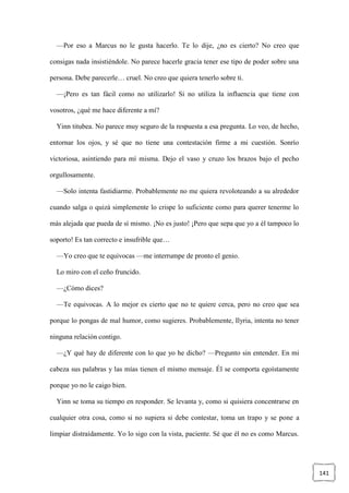 141
—Por eso a Marcus no le gusta hacerlo. Te lo dije, ¿no es cierto? No creo que
consigas nada insistiéndole. No parece hacerle gracia tener ese tipo de poder sobre una
persona. Debe parecerle… cruel. No creo que quiera tenerlo sobre ti.
—¡Pero es tan fácil como no utilizarlo! Si no utiliza la influencia que tiene con
vosotros, ¿qué me hace diferente a mí?
Yinn titubea. No parece muy seguro de la respuesta a esa pregunta. Lo veo, de hecho,
entornar los ojos, y sé que no tiene una contestación firme a mi cuestión. Sonrío
victoriosa, asintiendo para mí misma. Dejo el vaso y cruzo los brazos bajo el pecho
orgullosamente.
—Solo intenta fastidiarme. Probablemente no me quiera revoloteando a su alrededor
cuando salga o quizá simplemente lo crispe lo suficiente como para querer tenerme lo
más alejada que pueda de sí mismo. ¡No es justo! ¡Pero que sepa que yo a él tampoco lo
soporto! Es tan correcto e insufrible que…
—Yo creo que te equivocas —me interrumpe de pronto el genio.
Lo miro con el ceño fruncido.
—¿Cómo dices?
—Te equivocas. A lo mejor es cierto que no te quiere cerca, pero no creo que sea
porque lo pongas de mal humor, como sugieres. Probablemente, Ilyria, intenta no tener
ninguna relación contigo.
—¿Y qué hay de diferente con lo que yo he dicho? —Pregunto sin entender. En mi
cabeza sus palabras y las mías tienen el mismo mensaje. Él se comporta egoístamente
porque yo no le caigo bien.
Yinn se toma su tiempo en responder. Se levanta y, como si quisiera concentrarse en
cualquier otra cosa, como si no supiera si debe contestar, toma un trapo y se pone a
limpiar distraídamente. Yo lo sigo con la vista, paciente. Sé que él no es como Marcus.
 