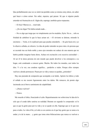 142
Que probablemente una vez se sintió tan perdido como yo misma estoy ahora, sin saber
qué hacer o cómo actuar. Sin saber, siquiera, qué pensar. Sé que si alguien puede
entender mi frustración es él. Algún día, supongo, también quiso respuestas.
—El thaýr Marcus es… reservado.
—¿No me digas? No había notado nada…
—No es algo que tenga que ver simplemente con los modales, Ilyria. No es… solo su
frialdad de caballero lo que le hace actuar así. —El sirviente se detiene, mirando la
encimera—. Verás, te lo explicaré para que puedas entenderlo. —Se gira hacia mí y yo
lo observo callada, en silencio. La idea de poder entender un poco más a la persona que
se esconde tras un título noble y unos ojos morados me seduce de una manera que no
habría podido imaginar hasta ahora. Achaco mi excitación a mi excesiva curiosidad—.
Al ser él la única persona de este mundo que puede devolver a los extranjeros a su
hogar, está condenado a conocer gente. Mucha. De todos los mundos, casi todos los
días. Y a la vez, esa condena significa… perderlos a todos. Porque ellos siempre
vuelven a donde pertenecen. Pasan por su vida y nunca se quedan, ¿entiendes?
Hay una punzada de compasión que acompaña a un latido. Aprieto los labios y todo
el enfado se me escurre ligeramente entre los dedos. Me remuevo, de pronto algo
incómoda con el breve sentimiento de culpabilidad.
—¿Nunca vuelven?
—Nunca.
Me muerdo el labio, frunciendo el ceño. Repentinamente me sobreviene la idea de lo
solo que el conde debe sentirse en realidad. Durante un segundo lo comprendo: sé lo
que es que la gente pase por tu vida y no se quede en ella. Supongo que es lo que nos
pasa a todos. La vida al fin y al cabo es un camino en el que hay gente que se suma a tu
andar y te da la mano… y gente que toma otras bifurcaciones que nunca se vuelven a
 