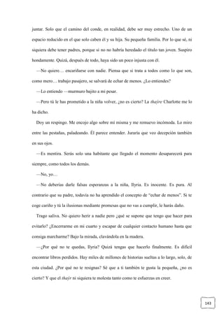 143
juntar. Solo que el camino del conde, en realidad, debe ser muy estrecho. Uno de un
espacio reducido en el que solo caben él y su hija. Su pequeña familia. Por lo que sé, ni
siquiera debe tener padres, porque si no no habría heredado el título tan joven. Suspiro
hondamente. Quizá, después de todo, haya sido un poco injusta con él.
—No quiere… encariñarse con nadie. Piensa que si trata a todos como lo que son,
como mero… trabajo pasajero, se salvará de echar de menos. ¿Lo entiendes?
—Lo entiendo —murmuro bajito a mi pesar.
—Pero tú le has prometido a la niña volver, ¿no es cierto? La thaýre Charlotte me lo
ha dicho.
Doy un respingo. Me encojo algo sobre mí misma y me remuevo incómoda. Lo miro
entre las pestañas, paladeando. Él parece entender. Juraría que veo decepción también
en sus ojos.
—Es mentira. Serás solo una habitante que llegado el momento desaparecerá para
siempre, como todos los demás.
—No, yo…
—No deberías darle falsas esperanzas a la niña, Ilyria. Es inocente. Es pura. Al
contrario que su padre, todavía no ha aprendido el concepto de “echar de menos”. Si te
coge cariño y tú la ilusionas mediante promesas que no vas a cumplir, le harás daño.
Trago saliva. No quiero herir a nadie pero ¿qué se supone que tengo que hacer para
evitarlo? ¿Encerrarme en mi cuarto y escapar de cualquier contacto humano hasta que
consiga marcharme? Bajo la mirada, clavándola en la madera.
—¿Por qué no te quedas, Ilyria? Quizá tengas que hacerlo finalmente. Es difícil
encontrar libros perdidos. Hay miles de millones de historias sueltas a lo largo, solo, de
esta ciudad. ¿Por qué no te resignas? Sé que a ti también te gusta la pequeña, ¿no es
cierto? Y que el thaýr ni siquiera te molesta tanto como te esfuerzas en creer.
 