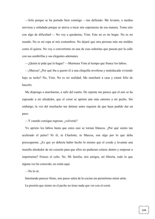 144
—Solo porque se ha portado bien conmigo —me defiendo. Me levanto, a medias
nerviosa y enfadada porque se atreva a tocar mis esperanzas de esa manera. Tomo aire
con algo de dificultad—. No voy a quedarme, Yinn. Este no es mi hogar. No es mi
mundo. No es mi ropa ni mis costumbres. No dejaré que otra persona más me moldee
como él quiera. No voy a convertirme en una de esas señoritas que pasean por la calle
con sus sombrillas y sus elegantes ademanes.
—¿Quién te pide que lo hagas? —Murmura Yinn al tiempo que frunce los labios.
—¡Marcus! ¿Por qué iba a querer él a una chiquilla revoltosa y maleducada viviendo
bajo su techo? No, Yinn. No es mi realidad. Me marcharé a casa y estaré feliz de
hacerlo.
Me dispongo a marcharme, a salir del cuarto. De repente me parece que el aire se ha
espesado a mi alrededor, que el corsé se aprieta aún más entorno a mi pecho. Sin
embargo, la voz del muchacho me detiene antes siquiera de que haya podido dar un
paso:
—Y cuando consigas regresar, ¿volverás?
Yo aprieto los labios hasta que estos casi se tornan blancos. ¿Por qué siento tan
acelerado el pulso? Ni él, ni Charlotte, ni Marcus, son algo por lo que deba
preocuparme. ¿Es que yo debería haber hecho lo mismo que el conde y levantar una
muralla alrededor de mi corazón para que ellos no pudieran colarse dentro y empezar a
importarme? Frunzo el ceño. No. Mi familia, mis amigos, mi librería, todo lo que
alguna vez he conocido, no están aquí.
—No lo sé.
Intentando parecer firme, mis pasos salen de la cocina sin permitirme mirar atrás.
La presión que siento en el pecho no tiene nada que ver con el corsé.
 