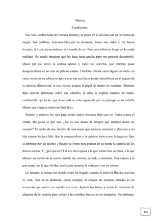 145
Marcus
Confesiones.
Sus risas vuelan hasta mi ventana abierta y se posan en el alfeizar con un revoloteo de
magia. Sus palabras, irreconocibles por la distancia, besan mis oídos y me hacen
levantar la vista, arrancándome del mundo de un libro para soltarme luego en la cruda
realidad. No puedo imaginar qué les hace tanta gracia, pero me gustaría descubrirlo.
Quizá por eso retiro la cortina apenas y espío sus secretos, que intentan pasar
desapercibidos en un mar de pétalos caídos. Charlotte intenta cazar alguno al vuelo, en
vano, mientras su cabeza se apoya con una confianza recién descubierta en el regazo de
la señorita Blackwood, la cual parece aceptar el papel de madre sin rechistar. Mientras
deja caricias perezosas sobre sus cabellos, la niña le explica cuentos de hadas,
confiándole –yo lo sé– que lleva toda su vida esperando por un príncipe en un caballo
blanco que venga a traerle un final feliz.
Suspiro y entorno los ojos para verlas mejor mientras dejo caer mi frente contra el
cristal. Me gusta lo que veo. ¿No es esa, acaso, la imagen que siempre deseó mi
corazón? El sueño de una familia, de una mujer que sonriese maternal y abrazase a mi
hija cuando hiciera falta. Que la comprendiese y la quisiese tanto como lo hago yo. Que
la arropase por las noches y besase su frente para plantar en su mente la semilla de los
dulces sueños. Y, ¿por qué no? Tal vez una esposa a la que contar mis secretos, a la que
abrazar en medio de la noche cuando me sintiese perdido y asustado. Una esposa a la
que amar, con la que olvidar, con la que sacarme la máscara y ser yo mismo.
La fantasía se rompe tan rápido como ha llegado cuando la señorita Blackwood alza
la vista. Aún en la distancia, como siempre, el choque de nuestras miradas es un
terremoto que vuelve mi mundo del revés. Aprieto los labios y siento la tentación de
alejarme de la ventana para volver a las sombras frescas de mi despacho. Sin embargo,
 