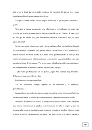 146
ella no es la única que se ha dado cuenta de mi presencia. Un par de ojos verdes
destellan en el jardín y una mano se alza alegre.
—¡Papá! —Grita Charlotte con esa alegría infantil que sé que no puedo destrozar—.
¡Ven!
Niego con la cabeza suavemente, pero ella insiste y yo finalmente no tengo más
remedio que acceder a sus exigencias, incapaz de decirle que no. Después de todo, ¿qué
no haría yo por hacerla feliz, por mantener la sonrisa en su rostro de niña, de ángel
caído del cielo?
Así pues, un par de minutos más tarde estoy sentado con ellas, bajo la silueta alargada
del manzano que, después de todo, parece haberse convertido en el árbol predilecto de
nuestra invitada. Me hacen un sitio en la manta con la que han cubierto el suelo y Lottie
se apresura a acomodarse sobre mis piernas, como siempre hace, abrazándose a mí para
escuchar el latido de mi corazón. Yo, un poco más relajado al sentirla entre mis brazos,
me tumbo mientras acaricio sus cabellos. La niña cierra los ojos.
—¿Has visto qué tranquilos son los picnics, papá? Pero también muy divertidos.
Deberíamos hacer esto todos los días.
Sonrío enternecido por sus palabras.
—Si los hiciésemos siempre, dejarían de ser especiales y te aburrirían,
probablemente.
La pequeña no responde, sino que se queda muy quieta, como si le gustase la forma
en la que mis brazos la rodean, la forma en la que mi corazón late contra su mejilla.
La señorita Blackwood nos observa al tiempo que se muerde el labio, como si hubiera
algo en esta situación que le agradase en sobremanera. Escucho su suspiro y, para mi
sorpresa, ella misma se tumba apoyando su cabeza cerca de mi hombro, mientras busca
la mano de mi hija y la toma entre sus dedos. Casi parece como si se hubiera rendido a
 