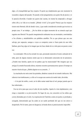 147
algo, a la tranquilidad que hoy respeta. O quizá sea simplemente que este momento le
recuerda a alguno del pasado. No puedo evitar preguntarme con quién iba de picnic o si
le parecía divertido. Cuando me quiero dar cuenta, mi mente ha empezado a divagar
sobre ella y su vida en su mundo: ¿Dónde vivirá? ¿Con quién? Parece que las mujeres
tienen más libertad, allá de donde viene, y que nadie consideraría extraño que tuviese su
propia casa. Y un trabajo… ¿No ha dicho en algún momento de su estancia aquí que
regenta una librería? No puedo imaginármela realmente tras un mostrador, sonriéndoles
a los clientes y atendiéndoles con palabras amables. No es que piense que sea una
salvaje, por supuesto, aunque a veces se comporte como si fuera parte de una tribu
bárbara, pero hay algo en la imagen que me hace dudar de su valía para un puesto como
ese.
La contemplo. Ella no ha cerrado los ojos, prestando atención al rostro calmado de la
niña, pero de alguna manera siento que no es demasiado consciente de mi presencia.
¿Tendrá más familia, aparte de los padres que ha mencionado? Me imagino que sus
amigos la estarán buscando ahora, mientras nosotros permanecemos ajenos al tiempo en
nuestro rincón de paz. ¿Habrá alguien en su corazón…?
La muchacha me mira entre las pestañas, dándose cuenta de mi estudio indiscreto. Me
ruborizo inevitablemente y a ella se le escapa una sonrisa de medio lado, divertida.
—A tu piel de noble, conde, no le debe sentar nada bien el sol, porque juraría que te
has ruborizado…
Eso no sirve para que cese el calor de mis mejillas. Aparto la vista rápidamente y me
niego a responder a su provocación. En lugar de eso, me concentro en las nubes que
corren distraídas por el cielo. La respiración de Charlotte contra mi pecho es profunda y
sosegada, demostrando que ha caído en un sueño profundo del que no me atrevo a
despertarla. Por lo tanto, para mi desgracia, la huida ahora es prácticamente imposible.
 