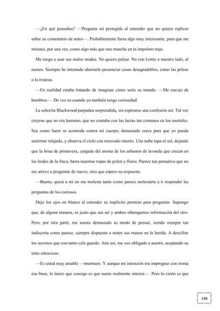 148
—¿En qué pensabas? —Pregunta mi protegida al entender que no quiero replicar
sobre su comentario de antes—. Probablemente fuera algo muy interesante, para que me
mirases, por una vez, como algo más que una mancha en tu impoluto traje.
Me niego a usar sus malos modos. No quiero pelear. No con Lottie a nuestro lado, al
menos. Siempre he intentado ahorrarle presenciar cosas desagradables, como las peleas
o la tristeza.
—En realidad estaba tratando de imaginar cómo sería su mundo. —Me encojo de
hombros—. De vez en cuando yo también tengo curiosidad.
La señorita Blackwood parpadea sorprendida, sin esperarse una confesión así. Tal vez
creyese que no era humano, que no contaba con las lacras tan comunes en los mortales.
Sea como fuere se acomoda contra mi cuerpo, demasiado cerca para que yo pueda
sentirme relajado, y observa el cielo con renovado interés. Una nube tapa el sol, dejando
que la brisa de primavera, cargada del aroma de los arbustos de lavanda que crecen en
los lindes de la finca, barra nuestras ropas de polen y flores. Parece tan pensativa que no
me atrevo a preguntar de nuevo, sino que espero su respuesta.
—Bueno, quizá a mí no me moleste tanto como parece molestarte a ti responder las
preguntas de los curiosos.
Dejo los ojos en blanco al entender su implícito permiso para preguntar. Supongo
que, de alguna manera, es justo que sea así y ambos obtengamos información del otro.
Pero, por otra parte, me asusta demasiado su modo de pensar, siendo siempre tan
indiscreta como parece, siempre dispuesta a meter sus manos en la herida. A descifrar
los secretos que con tanto celo guardo. Aún así, me veo obligado a asentir, aceptando su
trato silencioso.
—Es usted muy amable —murmuro. Y aunque mi intención era impregnar con ironía
esa frase, lo único que consigo es que suene realmente sincera—. Pero lo cierto es que
 