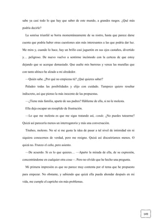 149
sabe ya casi todo lo que hay que saber de este mundo, a grandes rasgos. ¿Qué más
podría decirle?
La sonrisa triunfal se borra momentáneamente de su rostro, hasta que parece darse
cuenta que podría haber otras cuestiones aún más interesantes a las que podría dar luz.
Me mira y, cuando lo hace, hay un brillo casi juguetón en sus ojos castaños, divertido
y… peligroso. De nuevo vuelvo a sentirme incómodo con la certeza de que estoy
dejando que se acerque demasiado. Que asalte mis barreras y venza las murallas que
con tanto ahínco he alzado a mi alrededor.
—Quién sabe. ¿Por qué no empiezas tú? ¿Qué quieres saber?
Paladeo todas las posibilidades y elijo con cuidado. Tampoco quiero resultar
indiscreto, así que pienso la más inocente de las propuestas.
—¿Tiene más familia, aparte de sus padres? Hábleme de ella, si no le molesta.
Ella deja escapar un resoplido de frustración.
—Lo que me molesta es que me sigas tratando así, conde. ¿No puedes tutearme?
Quizá así parecería menos un interrogatorio y más una conversación.
Titubeo, molesto. No sé si me gusta la idea de pasar a tal nivel de intimidad sin ni
siquiera conocernos de verdad, pero me resigno. Quizá así discutiríamos menos. O
quizá no. Frunzo el ceño, pero asiento.
—De acuerdo. Si es lo que quieres… —Aparto la mirada de ella, de su expresión,
concentrándome en cualquier otra cosa—. Pero no olvido que he hecho una pregunta.
Mi primera impresión es que no parece muy contenta por el tema que he propuesto
para empezar. No obstante, y sabiendo que quizá ella pueda ahondar después en mi
vida, me cumple el capricho sin más problemas.
 