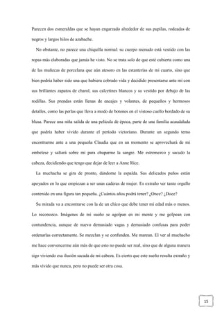 15
Parecen dos esmeraldas que se hayan engarzado alrededor de sus pupilas, rodeadas de
negros y largos hilos de azabache.
No obstante, no parece una chiquilla normal: su cuerpo menudo está vestido con las
ropas más elaboradas que jamás he visto. No se trata solo de que esté cubierta como una
de las muñecas de porcelana que aún atesoro en las estanterías de mi cuarto, sino que
bien podría haber sido una que hubiera cobrado vida y decidido presentarse ante mí con
sus brillantes zapatos de charol, sus calcetines blancos y su vestido por debajo de las
rodillas. Sus prendas están llenas de encajes y volantes, de pequeños y hermosos
detalles, como las perlas que lleva a modo de botones en el vistoso cuello bordado de su
blusa. Parece una niña salida de una película de época, parte de una familia acaudalada
que podría haber vivido durante el período victoriano. Durante un segundo temo
encontrarme ante a una pequeña Claudia que en un momento se aprovechará de mi
embelese y saltará sobre mí para chuparme la sangre. Me estremezco y sacudo la
cabeza, decidiendo que tengo que dejar de leer a Anne Rice.
La muchacha se gira de pronto, dándome la espalda. Sus delicados puños están
apoyados en lo que empiezan a ser unas caderas de mujer. Es extraño ver tanto orgullo
contenido en una figura tan pequeña. ¿Cuántos años podrá tener? ¿Once? ¿Doce?
Su mirada va a encontrarse con la de un chico que debe tener mi edad más o menos.
Lo reconozco. Imágenes de mi sueño se agolpan en mi mente y me golpean con
contundencia, aunque de nuevo demasiado vagas y demasiado confusas para poder
ordenarlas correctamente. Se mezclan y se confunden. Me marean. El ver al muchacho
me hace convencerme aún más de que esto no puede ser real, sino que de alguna manera
sigo viviendo esa ilusión sacada de mi cabeza. Es cierto que este sueño resulta extraño y
más vívido que nunca, pero no puede ser otra cosa.
 