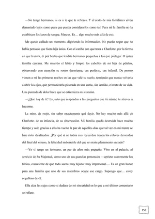 150
—No tengo hermanos, si es a lo que te refieres. Y el resto de mis familiares viven
demasiado lejos como para que pueda considerarlos como tal. Para mí la familia no la
establecen los lazos de sangre, Marcus. Es… algo mucho más allá de eso.
Me quedo callado un momento, digiriendo la información. No puedo negar que no
había pensado que fuera hija única. Con el cariño con que trata a Charlotte, por la forma
en que la mira, di por hecho que tendría hermanos pequeños a los que proteger. O quizá
familia cercana. Me muerdo el labio y limpio los cabellos de mi hija de pétalos,
observando con atención su rostro durmiente, tan perfecto, tan infantil. De pronto
vienen a mí las primeras noches en las que velé su sueño, temiendo que nunca volvería
a abrir los ojos, que permanecería postrada en una cama, sin sentido, el resto de su vida.
Una punzada de dolor hace que se estremezca mi corazón.
—¿Qué hay de ti? Es justo que respondas a las preguntas que tú mismo te atreves a
hacerme.
La miro, de reojo, sin saber exactamente qué decir. No hay mucho más allá de
Charlotte, de su infancia, de su observación. Mi familia quedó destruida hace mucho
tiempo y solo gracias a ella ha vuelto la paz de aquellos días que tal vez en mi mente se
han visto idealizados. ¿Por qué si no todos mis recuerdos tienen los colores desvaídos
del final del verano, la felicidad imborrable del que se siente plenamente saciado?
—Yo sí tengo un hermano, un par de años más pequeño. Vive en el palacio, al
servicio de Su Majestad, como uno de sus guardias personales —aprieto suavemente los
labios, consciente de que todo suena muy lejano, muy impersonal—. Es un gran honor
para una familia que uno de sus miembros ocupe ese cargo. Supongo que… estoy
orgulloso de él.
Ella alza las cejas como si dudara de mi sinceridad en lo que a mi último comentario
se refiere.
 