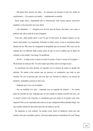 152
—Mi padre lleva muerto tres años —le comunico sin mostrar el más leve atisbo de
sentimientos—. En cuanto a mi madre… simplemente se marchó.
Ilyria traga saliva, sorprendida por la información. Ella misma parece removerse
también y evita encontrar mis ojos ahora.
—¿Os abandonó…? —Pregunta con un leve tono de horror. De dolor, casi, como si
hubiera sido ella la niña de la que renegaron.
Cojo aire. ¿Qué puedo decir a eso? Sí que lo hizo pero, de alguna manera, no me
siento traicionado. La comprendo. Entiendo su llanto como si aún se encontrara ahora
delante de mí. Mil veces he imaginado la despedida que no tuvimos. Mil veces me he
culpado por no haberme dado cuenta antes de que yo era la cadena que la ataba sin
remedio a este mundo. Una carga. Un problema.
—Se fue —le digo como si acaso no fuera lo mismo. Como si acaso así lo negara—.
Mi hermano la odia por ello. Yo solo espero que ahora esté en un lugar mejor.
La muchacha me mira durante un segundo con la tristeza de quien se apiada del
prójimo. No puedo evitar pensar que no merezco su compasión, que todo es una
mentira. No soy la persona que ella cree que soy. Sacudo la cabeza y me encojo de
hombros, instándola a pensar en otra cosa.
—Supongo que vives con tus padres.
—No, en realidad vivo sola —responde tras un segundo de silencio—. En cuanto
pude me marché de casa. Supongo que en este mundo no podéis concebir tal cosa, ¿no
es cierto? ¿Cómo vais a hacerlo, si consideráis que una mujer no se puede vestir sola,
siquiera? Pero yo no soportaba más estar en lo que cualquiera habría llamado hogar. Así
que cuando cumplí los dieciocho años hice la maleta y me fui.
Su respuesta es casi cortante. No puedo evitar sentir su desprecio, tanto por este
mundo como por sus padres, parece. ¿Por qué tantas prisas en marcharse de casa? Niego
 