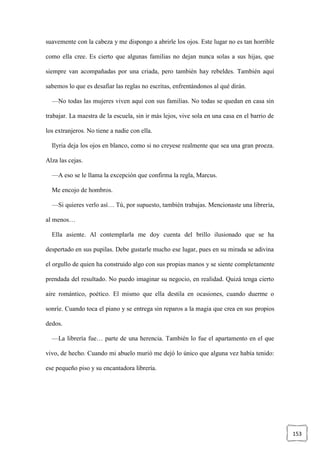153
suavemente con la cabeza y me dispongo a abrirle los ojos. Este lugar no es tan horrible
como ella cree. Es cierto que algunas familias no dejan nunca solas a sus hijas, que
siempre van acompañadas por una criada, pero también hay rebeldes. También aquí
sabemos lo que es desafiar las reglas no escritas, enfrentándonos al qué dirán.
—No todas las mujeres viven aquí con sus familias. No todas se quedan en casa sin
trabajar. La maestra de la escuela, sin ir más lejos, vive sola en una casa en el barrio de
los extranjeros. No tiene a nadie con ella.
Ilyria deja los ojos en blanco, como si no creyese realmente que sea una gran proeza.
Alza las cejas.
—A eso se le llama la excepción que confirma la regla, Marcus.
Me encojo de hombros.
—Si quieres verlo así… Tú, por supuesto, también trabajas. Mencionaste una librería,
al menos…
Ella asiente. Al contemplarla me doy cuenta del brillo ilusionado que se ha
despertado en sus pupilas. Debe gustarle mucho ese lugar, pues en su mirada se adivina
el orgullo de quien ha construido algo con sus propias manos y se siente completamente
prendada del resultado. No puedo imaginar su negocio, en realidad. Quizá tenga cierto
aire romántico, poético. El mismo que ella destila en ocasiones, cuando duerme o
sonríe. Cuando toca el piano y se entrega sin reparos a la magia que crea en sus propios
dedos.
—La librería fue… parte de una herencia. También lo fue el apartamento en el que
vivo, de hecho. Cuando mi abuelo murió me dejó lo único que alguna vez había tenido:
ese pequeño piso y su encantadora librería.
 