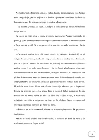 154
No puedo evitar esbozar una sonrisa al probar el cariño que impregna su voz. Aunque
tiene los ojos bajos, por sus mejillas se extiende el ligero rubor de quien se pierde en los
buenos recuerdos. De infancia, supongo, o quizá de adolescencia.
—Te encanta, ¿verdad? Ese lugar… Lo sé por la forma en la que hablas, por la forma
en que sonríes.
Se encoge un poco sobre sí misma al sentirse descubierta. Parece avergonzada, de
pronto, y yo no puedo evitar sentir una especie de ternura hacia ella. Ama ese sitio como
si fuera parte de su piel. Sé lo que es eso: vivir para algo, no poder imaginar tu vida sin
ello.
—Yo pasaba muchas horas allí metida cuando era pequeña. Se convirtió en mi
refugio. Todas las tardes, al salir del colegio, corría hasta la tienda y tiraba la mochila
justo en la puerta. Entonces me infiltraba en los pasillos y me escondía allí sin que nadie
pudiera verme. A mi padre nunca le gustó. —La veo fruncir el ceño, como si recordar
esos momentos bastara para hacerla enfadar, de alguna manera—. Él consideraba una
pérdida de tiempo que todos los días me escapase a uno de los millones de mundos que
se refugiaban tras las estanterías. Solía decir que solo metía ideas extrañas en mi cabeza.
Él prefería verme convertida en una señorita, en una hija adecuada para el importante
hombre de negocios que es. Me apuntó hasta a clases de ballet, aunque son lo más
ridículo que he podido ver en mi vida. Lo único que le debo es que, de todas esas
actividades para niñas a las que me inscribió, me dio el piano. Como ves, no eres el
único que alguna vez pretendió que fuera una dama.
—Entonces no sería tampoco el primero en fallar estrepitosamente. De pronto me
siento mejor.
Me da un suave codazo, sin hacerme daño, al escuchar mi tono de burla y de
reprimenda, aunque no llega a ser tal.
 