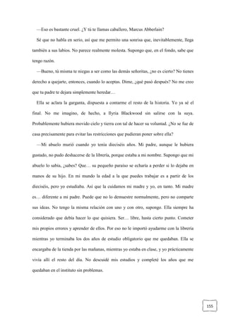 155
—Eso es bastante cruel. ¿Y tú te llamas caballero, Marcus Abberlain?
Sé que no habla en serio, así que me permito una sonrisa que, inevitablemente, llega
también a sus labios. No parece realmente molesta. Supongo que, en el fondo, sabe que
tengo razón.
—Bueno, tú misma te niegas a ser como las demás señoritas, ¿no es cierto? No tienes
derecho a quejarte, entonces, cuando lo aceptas. Dime, ¿qué pasó después? No me creo
que tu padre te dejara simplemente heredar…
Ella se aclara la garganta, dispuesta a contarme el resto de la historia. Yo ya sé el
final. No me imagino, de hecho, a Ilyria Blackwood sin salirse con la suya.
Probablemente hubiera movido cielo y tierra con tal de hacer su voluntad. ¿No se fue de
casa precisamente para evitar las restricciones que pudieran poner sobre ella?
—Mi abuelo murió cuando yo tenía dieciséis años. Mi padre, aunque le hubiera
gustado, no pudo deshacerse de la librería, porque estaba a mi nombre. Supongo que mi
abuelo lo sabía, ¿sabes? Que… su pequeño paraíso se echaría a perder si lo dejaba en
manos de su hijo. En mi mundo la edad a la que puedes trabajar es a partir de los
dieciséis, pero yo estudiaba. Así que la cuidamos mi madre y yo, en tanto. Mi madre
es… diferente a mi padre. Puede que no lo demuestre normalmente, pero no comparte
sus ideas. No tengo la misma relación con uno y con otro, supongo. Ella siempre ha
considerado que debía hacer lo que quisiera. Ser… libre, hasta cierto punto. Cometer
mis propios errores y aprender de ellos. Por eso no le importó ayudarme con la librería
mientras yo terminaba los dos años de estudio obligatorio que me quedaban. Ella se
encargaba de la tienda por las mañanas, mientras yo estaba en clase, y yo prácticamente
vivía allí el resto del día. No descuidé mis estudios y completé los años que me
quedaban en el instituto sin problemas.
 