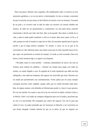 156
Hace una pausa. Durante unos segundos, ella simplemente calla, a la deriva en esas
memorias agridulces, y yo no me atrevo a interrumpirla. Le doy su tiempo, consciente
de que lo necesita, de que nunca es fácil abrirle el corazón a otro ser humano. Una parte
de mí grita y se revuelve ante la idea de saber sus secretos, de conocer detalles tan
íntimos, de saber de sus pensamientos y sentimientos. La otra parte desea sonreírle
enternecida y decirle que todo está bien. Que ya ha pasado. Que ahora es dueña de su
vida y nada ni nadie podrá cambiarlo si ella no lo desea. Que tiene suerte, al fin y al
cabo, porque no todo el mundo es capaz de ser feliz, de encontrar aquello para lo que ha
nacido y que le haga sentirse completo. Yo mismo, a veces, no sé en qué se ha
convertido mi vida. Mientras tanto, más nubes corren por el cielo, huyendo hacia el sol,
que sigue con parsimonia su camino de siempre. La tarde ya está avanzada. Entre mis
brazos, Lottie murmura algo y se agarra a mi chaqueta.
—Mi padre nunca lo creyó posible —continúa, deteniéndose de nuevo, tan solo un
instante, para ordenar las palabras—. Durante ese tiempo puso pegas casi todas las
noches, en cuanto llegaba a casa. Se quejaba de la mala reputación que daba una hija
trabajando a una edad tan temprana, del negocio tan inservible que tenía. Discutía con
mi madre por permitírmelo casi constantemente. Verles pelear por mi causa siempre
conseguía hacerme sentir culpable, aunque sabía que no estaba haciendo nada malo.
Que, de alguna manera, solo defendía mi libertad para poder ir y hacer lo que quisiera.
Por eso me marché. En cuanto a ojos de la ley me convertí en adulta, reclamé el piso y
la librería. Libré a mi madre de cualquier obligación para con la tienda y proclamé que
no iría a la universidad. Me encargaría por entero del negocio. Eso fue la gota que
colmó el vaso: mi padre pretendía que me licenciara en Derecho y me convirtiese en
una ilustre abogada. Cuando informé de que no lo haría, de que no seguiría sus
 