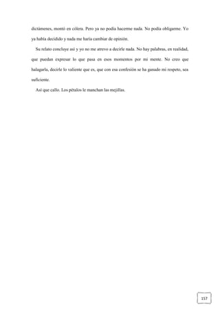 157
dictámenes, montó en cólera. Pero ya no podía hacerme nada. No podía obligarme. Yo
ya había decidido y nada me haría cambiar de opinión.
Su relato concluye así y yo no me atrevo a decirle nada. No hay palabras, en realidad,
que puedan expresar lo que pasa en esos momentos por mi mente. No creo que
halagarla, decirle lo valiente que es, que con esa confesión se ha ganado mi respeto, sea
suficiente.
Así que callo. Los pétalos le manchan las mejillas.
 