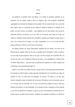 158
Ilyria
Pétalos.
Las palabras se pierden entre mis labios y no tardan en perderse también en mi
memoria. En mi cabeza todavía estoy yo algunos años más pequeña, atendiendo
agazapada tras la puerta las disputas de mis padres. En mi memoria aún veo a una niña
que respira como si le quitaran el aire, porque le quitan la libertad. La imagen de mi
padre, sus ojos severos, me taladra… pero después me veo más adulta, solo un par de
años más. Parezco la misma y no lo soy. Me veo, de pronto, más firme de lo que me
sentía en realidad cuando planté cara al hombre ocupado que llegaba siempre tarde a
casa. Veo el rostro de mi madre, a su lado, sorprendido. Y lo veo a él rojo de rabia
porque sabe que su hija ya no será más su marioneta.
De alguna manera me siento ligeramente orgullosa de mí misma. Los días en mi
librería pasan volando. Días en los que yo atendía tras el mostrador a niños y adultos:
esa era toda mi preocupación. Días en los que, con mis amigas, me encerraba allí a la
luz de una vela y nos contábamos historias de terror o nos quedábamos a dormir entre
los libros. Días felices… que provocan un pinchazo de angustia al no saber cuándo será
la próxima vez que pueda pasar algo así.
Marcus, a mi lado, ha callado. Me doy cuenta de que no ha protestado realmente por
mi cercanía en toda la tarde, aunque apoyada cómodamente en su hombro soy capaz de
percibir su olor. Lo miro entre las pestañas, en silencio. Él observa a su hija, que
duerme tranquila contra la melodía de su corazón. Me parece, por un momento, que no
es el mismo que he conocido. No en vano las horas han pasado sin hacer ruido por
delante de nosotros y se han marchado. Lo sé porque la brisa vespertina se ha levantado
y con ella los pétalos del manzano al que ya me he acostumbrado se entrelazan en su
propia danza, cayendo hasta nosotros. Algunos han quedado enredados al cabello de
 