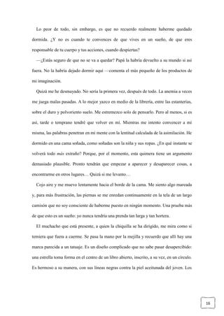 16
Lo peor de todo, sin embargo, es que no recuerdo realmente haberme quedado
dormida. ¿Y no es cuando te convences de que vives en un sueño, de que eres
responsable de tu cuerpo y tus acciones, cuando despiertas?
—¿Estás seguro de que no se va a quedar? Papá la habría devuelto a su mundo si así
fuera. No la habría dejado dormir aquí —comenta el más pequeño de los productos de
mi imaginación.
Quizá me he desmayado. No sería la primera vez, después de todo. La anemia a veces
me juega malas pasadas. A lo mejor yazco en medio de la librería, entre las estanterías,
sobre el duro y polvoriento suelo. Me estremezco solo de pensarlo. Pero al menos, si es
así, tarde o temprano tendré que volver en mí. Mientras me intento convencer a mí
misma, las palabras penetran en mi mente con la lentitud calculada de la asimilación. He
dormido en una cama soñada, como soñadas son la niña y sus ropas. ¿En qué instante se
volverá todo más extraño? Porque, por el momento, esta quimera tiene un argumento
demasiado plausible. Pronto tendrán que empezar a aparecer y desaparecer cosas, a
encontrarme en otros lugares… Quizá si me levanto…
Cojo aire y me muevo lentamente hacia el borde de la cama. Me siento algo mareada
y, para más frustración, las piernas se me enredan continuamente en la tela de un largo
camisón que no soy consciente de haberme puesto en ningún momento. Una prueba más
de que esto es un sueño: yo nunca tendría una prenda tan larga y tan hortera.
El muchacho que está presente, a quien la chiquilla se ha dirigido, me mira como si
temiera que fuera a caerme. Se pasa la mano por la mejilla y recuerdo que allí hay una
marca parecida a un tatuaje. Es un diseño complicado que no sabe pasar desapercibido:
una estrella toma forma en el centro de un libro abierto, inscrito, a su vez, en un círculo.
Es hermoso a su manera, con sus líneas negras contra la piel aceitunada del joven. Los
 