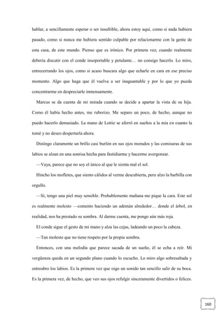 160
hablar, a sencillamente esperar o ser insufrible, ahora estoy aquí, como si nada hubiera
pasado, como si nunca me hubiera sentido culpable por relacionarme con la gente de
esta casa, de este mundo. Pienso que es irónico. Por primera vez, cuando realmente
debería discutir con el conde insoportable y petulante… no consigo hacerlo. Lo miro,
entrecerrando los ojos, como si acaso buscara algo que echarle en cara en ese preciso
momento. Algo que haga que él vuelva a ser inaguantable y por lo que yo pueda
concentrarme en despreciarle inmensamente.
Marcus se da cuenta de mi mirada cuando se decide a apartar la vista de su hija.
Como él había hecho antes, me ruborizo. Me separo un poco, de hecho, aunque no
puedo hacerlo demasiado. La mano de Lottie se aferró en sueños a la mía en cuanto la
tomé y no deseo despertarla ahora.
Distingo claramente un brillo casi burlón en sus ojos morados y las comisuras de sus
labios se alzan en una sonrisa hecha para fastidiarme y hacerme avergonzar.
—Vaya, parece que no soy el único al que le sienta mal el sol.
Hincho los mofletes, que siento cálidos al verme descubierta, pero alzo la barbilla con
orgullo.
—Sí, tengo una piel muy sensible. Probablemente mañana me pique la cara. Este sol
es realmente molesto —comento haciendo un ademán alrededor… donde el árbol, en
realidad, nos ha prestado su sombra. Al darme cuenta, me pongo aún más roja.
El conde sigue el gesto de mi mano y alza las cejas, ladeando un poco la cabeza.
—Tan molesto que no tiene respeto por la propia sombra.
Entonces, con una melodía que parece sacada de un sueño, él se echa a reír. Mi
vergüenza queda en un segundo plano cuando lo escucho. Lo miro algo sobresaltada y
entreabro los labios. Es la primera vez que oigo un sonido tan sencillo salir de su boca.
Es la primera vez, de hecho, que veo sus ojos refulgir sinceramente divertidos o felices.
 