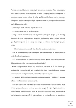 161
Parpadeo sorprendida, pero se me contagia la sonrisa al escucharlo. Tiene una carcajada
suave, natural, que por un momento me recuerda a las propias notas de mi piano. El
sonido que crea, al menos, es igual de dulce, igual de sentido. Su risa suaviza sus rasgos
y me parece que con la tranquilidad y la espontaneidad de su gesto pierde todos los años
que le daba su porte serio.
Antes de que pueda pensarlo, siquiera, me delato.
—Llegué a pensar que los condes no reían.
Aunque por un momento creo que se pondrá digno (quizá porque yo lo haría) y
disimulará, lo cierto es que me mira aún con la sonrisa en los labios. No hace nada por
que el gesto se pierda en su boca y eso, aunque no entiendo muy bien por qué, me
alegra.
—Solo lo hacemos una vez cada cien años. Has tenido suerte de verlo.
Alzo las cejas sorprendida con su respuesta, pero repentinamente yo también me echo
a reír. Dejo los ojos en blanco.
—¡Y bromean! Esto es un verdadero descubrimiento. Debería estudiar las costumbres
del conde común. ¿Qué más cosas sorprendentes hacéis?
Contra todo pronóstico, Marcus baja la voz hasta convertirla en un fino susurro que
me hace alzar el rostro hacia él para escucharle. Me siento irremediablemente intrigada
por su respuesta, quizá precisamente por no haber esperado ninguna.
—Luchamos contra dragones, salvamos damiselas en apuros y bailamos el vals bajo
la luna —confiesa como si fuera un secreto.
Soy consciente de que mis ojos dejan escapar un destello emocionado, infantil, como
si lo creyese posible, antes justo de echarme a reír por lo bajo. Repentinamente me
siento cómoda, descubriendo esa faceta de él que no creía que existiese. Descubriendo,
inevitablemente, que no es solo lo que se esfuerza en mostrar. Durante un segundo me
 