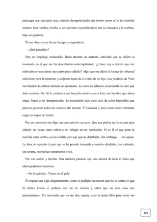 162
preocupa que esa parte suya termine desapareciendo tan pronto como se le ha ocurrido
asomar. Que vuelva, tímida, a sus secretos, escondiéndose tras la chaqueta y la corbata,
bajo sus guantes.
Él me observa sin darme tiempo a responderle.
—¿Qué pensabas?
Doy un respingo, mirándolo. Dudo durante un instante, sabiendo que se refiere al
momento en el que me ha descubierto contemplándolo. ¿Cómo voy a decirle que me
esforzaba en encontrar una razón para odiarlo? Algo que me diese la fuerza de voluntad
suficiente para levantarme y alejarme tanto de él como de su hija. Las palabras de Yinn
me taladran la cabeza durante un momento. Lo miro en silencio, recordando lo solo que
debe sentirse. No. Si le confesara que buscaba motivos para huir, ese hombre que ahora
tengo frente a mí desaparecería. Se escondería bajo esos ojos de color imposible que
parecen guardar todos los secretos del mundo. Él escapará y será como haber intentado
coger un soplo de viento.
Por un momento me digo que eso sería lo correcto. Que esa podría ser la excusa para
odiarlo sin pesar, para volver a mi refugio en mi habitación. Si es él el que pone la
muralla entre ambos yo no tendría por qué querer derribarla. Sin embargo… me apena.
La idea de espantar la paz que se ha posado tranquila a nuestro alrededor, tan calmada,
tan serena, me parece sumamente triste.
Por eso sonrío y miento. Una mentira piadosa que nos salvará de todo el daño que
ahora podamos hacernos.
—En los pétalos. Tienes en el pelo.
Él arquea una ceja elegantemente, como si pudiera reconocer que no es cierto lo que
he dicho. Como si pudiera leer en mi mirada y saber que no eran esos mis
pensamientos. Yo, haciendo que no me doy cuenta, alzo la mano libre para rozar sus
 