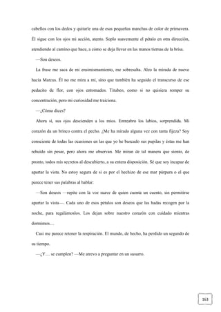 163
cabellos con los dedos y quitarle una de esas pequeñas manchas de color de primavera.
Él sigue con los ojos mi acción, atento. Soplo suavemente el pétalo en otra dirección,
atendiendo al camino que hace, a cómo se deja llevar en las manos tiernas de la brisa.
—Son deseos.
La frase me saca de mi ensimismamiento, me sobresalta. Alzo la mirada de nuevo
hacia Marcus. Él no me mira a mí, sino que también ha seguido el transcurso de ese
pedacito de flor, con ojos entornados. Titubeo, como si no quisiera romper su
concentración, pero mi curiosidad me traiciona.
—¿Cómo dices?
Ahora sí, sus ojos descienden a los míos. Entreabro los labios, sorprendida. Mi
corazón da un brinco contra el pecho. ¿Me ha mirado alguna vez con tanta fijeza? Soy
consciente de todas las ocasiones en las que yo he buscado sus pupilas y éstas me han
rehuido sin pesar, pero ahora me observan. Me miran de tal manera que siento, de
pronto, todos mis secretos al descubierto, a su entera disposición. Sé que soy incapaz de
apartar la vista. No estoy segura de si es por el hechizo de ese mar púrpura o el que
parece tener sus palabras al hablar:
—Son deseos —repite con la voz suave de quien cuenta un cuento, sin permitirse
apartar la vista—. Cada uno de esos pétalos son deseos que las hadas recogen por la
noche, para regalárnoslos. Los dejan sobre nuestro corazón con cuidado mientras
dormimos…
Casi me parece retener la respiración. El mundo, de hecho, ha perdido un segundo de
su tiempo.
—¿Y… se cumplen? —Me atrevo a preguntar en un susurro.
 