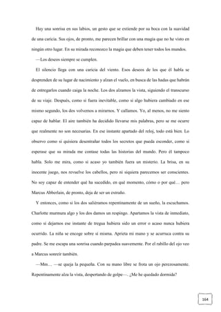 164
Hay una sonrisa en sus labios, un gesto que se extiende por su boca con la suavidad
de una caricia. Sus ojos, de pronto, me parecen brillar con una magia que no he visto en
ningún otro lugar. En su mirada reconozco la magia que deben tener todos los mundos.
—Los deseos siempre se cumplen.
El silencio llega con una caricia del viento. Esos deseos de los que él habla se
desprenden de su lugar de nacimiento y alzan el vuelo, en busca de las hadas que habrán
de entregarlos cuando caiga la noche. Los dos alzamos la vista, siguiendo el transcurso
de su viaje. Después, como si fuera inevitable, como si algo hubiera cambiado en ese
mismo segundo, los dos volvemos a mirarnos. Y callamos. Yo, al menos, no me siento
capaz de hablar. El aire también ha decidido llevarse mis palabras, pero se me ocurre
que realmente no son necesarias. En ese instante apartado del reloj, todo está bien. Lo
observo como si quisiera desentrañar todos los secretos que pueda esconder, como si
esperase que su mirada me contase todas las historias del mundo. Pero él tampoco
habla. Solo me mira, como si acaso yo también fuera un misterio. La brisa, en su
inocente juego, nos revuelve los cabellos, pero ni siquiera parecemos ser conscientes.
No soy capaz de entender qué ha sucedido, en qué momento, cómo o por qué… pero
Marcus Abberlain, de pronto, deja de ser un extraño.
Y entonces, como si los dos saliéramos repentinamente de un sueño, la escuchamos.
Charlotte murmura algo y los dos damos un respingo. Apartamos la vista de inmediato,
como si dejarnos ese instante de tregua hubiera sido un error o acaso nunca hubiera
ocurrido. La niña se encoge sobre sí misma. Aprieta mi mano y se acurruca contra su
padre. Se me escapa una sonrisa cuando parpadea suavemente. Por el rabillo del ojo veo
a Marcus sonreír también.
—Mm… —se queja la pequeña. Con su mano libre se frota un ojo perezosamente.
Repentinamente alza la vista, despertando de golpe—. ¿Me he quedado dormida?
 