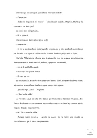 165
Se me escapa una carcajada y asiento un poco con cuidado.
—Eso parece.
—¡Pero eso no pasa en los picnics! —Exclama con angustia. Después, titubea y me
observa—. No pasa, ¿no?
Yo sonrío para tranquilizarla.
—Sí, a veces sí.
Ella suspira con franco alivio en su gesto.
—Menos mal…
—Si no te quedaras hasta tarde leyendo, señorita, no te irías quedando dormida por
los rincones —le reprocha cariñosamente el conde dando un golpecito a su frente.
Charlotte Abberlain se ruboriza ante la acusación pero en un gesto completamente
adorable mira a su padre entre las pestañas y parpadea encantadora.
—No sé de qué hablas, papá.
Marcus deja los ojos en blanco.
—Seguro que no.
Yo río encantada. Charlotte mira expectante de uno a otro. Parpadeo al darme cuenta,
así como mi acompañante alza las cejas de manera interrogante.
—¿Ocurre algo, Lottie? —Pregunto.
—¿Habéis discutido?
Me ruborizo. Vaya. La niña debe pensar que realmente no hacemos otra cosa… No.
Espera. Realmente no me suena que hayamos hecho otra cosa hasta hoy, aunque admito
mi parte de culpa en ese aspecto.
—No. No hemos discutido.
—Aunque suene increíble —apunta su padre. Yo le lanzo una mirada de
disconformidad que él obvia completamente.
 