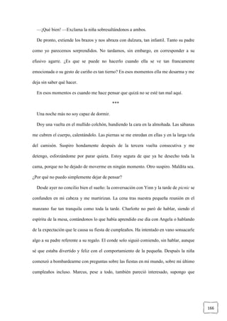166
—¡Qué bien! —Exclama la niña sobresaltándonos a ambos.
De pronto, extiende los brazos y nos abraza con dulzura, tan infantil. Tanto su padre
como yo parecemos sorprendidos. No tardamos, sin embargo, en corresponder a su
efusivo agarre. ¿Es que se puede no hacerlo cuando ella se ve tan francamente
emocionada o su gesto de cariño es tan tierno? En esos momentos ella me desarma y me
deja sin saber qué hacer.
En esos momentos es cuando me hace pensar que quizá no se esté tan mal aquí.
***
Una noche más no soy capaz de dormir.
Doy una vuelta en el mullido colchón, hundiendo la cara en la almohada. Las sábanas
me cubren el cuerpo, calentándolo. Las piernas se me enredan en ellas y en la larga tela
del camisón. Suspiro hondamente después de la tercera vuelta consecutiva y me
detengo, esforzándome por parar quieta. Estoy segura de que ya he desecho toda la
cama, porque no he dejado de moverme en ningún momento. Otro suspiro. Maldita sea.
¿Por qué no puedo simplemente dejar de pensar?
Desde ayer no concilio bien el sueño: la conversación con Yinn y la tarde de picnic se
confunden en mi cabeza y me martirizan. La cena tras nuestra pequeña reunión en el
manzano fue tan tranquila como toda la tarde. Charlotte no paró de hablar, siendo el
espíritu de la mesa, contándonos lo que había aprendido ese día con Angela o hablando
de la expectación que le causa su fiesta de cumpleaños. Ha intentado en vano sonsacarle
algo a su padre referente a su regalo. El conde solo siguió comiendo, sin hablar, aunque
sé que estaba divertido y feliz con el comportamiento de la pequeña. Después la niña
comenzó a bombardearme con preguntas sobre las fiestas en mi mundo, sobre mi último
cumpleaños incluso. Marcus, pese a todo, también pareció interesado, supongo que
 