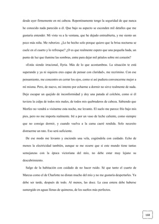 168
desde ayer firmemente en mi cabeza. Repentinamente tengo la seguridad de que nunca
he conocido nada parecido a él. Que bajo su aspecto se esconden mil detalles que me
gustaría entender. Mi vista va a la ventana, que he dejado entreabierta, y me siento un
poco más niña. Me ruborizo. ¿Lo he hecho solo porque quiero que la brisa nocturna se
cuele en el cuarto y lo refresque? ¿O es que realmente espero que una pequeña hada, un
punto de luz que ilumine las sombras, entre para dejar mil pétalos sobre mi corazón?
«Estás siendo irracional, Ilyria. Más de lo que acostumbras. La situación te está
superando y ya ni siquiera eres capaz de pensar con claridad», me recrimino. Con ese
pensamiento, me concentro en cerrar los ojos, como si así pudiera convencerme mejor a
mí misma. Pero, de nuevo, mi intento por echarme a dormir no sirve realmente de nada.
Dejo escapar un quejido de inconformidad y doy una patada al colchón, como si él
tuviera la culpa de todos mis males, de todos mis quebraderos de cabeza. Sabiendo que
Morfeo no vendrá a visitarme esta noche, me levanto. El suelo me parece frío bajo mis
pies, pero no me importa realmente. Iré a por un vaso de leche caliente, como siempre
que no consigo dormir, y cuando vuelva a la cama caeré rendida. Solo necesito
distraerme un rato. Eso será suficiente.
De ese modo me levanto y enciendo una vela, cogiéndola con cuidado. Echo de
menos la electricidad también, aunque se me ocurre que si este mundo tiene tantas
semejanzas con la época victoriana del mío, no debe estar muy lejano su
descubrimiento.
Salgo de la habitación con cuidado de no hacer ruido. Sé que tanto el cuarto de
Marcus como el de Charlotte no distan mucho del mío y no me gustaría despertarles. Ya
debe ser tarde, después de todo. Al menos, las doce. La casa entera debe haberse
sumergido en aguas llenas de quimeras, de los sueños más perfectos.
 