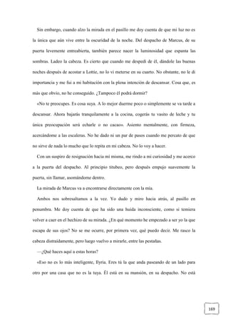 169
Sin embargo, cuando alzo la mirada en el pasillo me doy cuenta de que mi luz no es
la única que aún vive entre la oscuridad de la noche. Del despacho de Marcus, de su
puerta levemente entreabierta, también parece nacer la luminosidad que espanta las
sombras. Ladeo la cabeza. Es cierto que cuando me despedí de él, dándole las buenas
noches después de acostar a Lottie, no lo vi meterse en su cuarto. No obstante, no le di
importancia y me fui a mi habitación con la plena intención de descansar. Cosa que, es
más que obvio, no he conseguido. ¿Tampoco él podrá dormir?
«No te preocupes. Es cosa suya. A lo mejor duerme poco o simplemente se va tarde a
descansar. Ahora bajarás tranquilamente a la cocina, cogerás tu vasito de leche y tu
única preocupación será echarle o no cacao». Asiento mentalmente, con firmeza,
acercándome a las escaleras. No he dado ni un par de pasos cuando me percato de que
no sirve de nada lo mucho que lo repita en mi cabeza. No lo voy a hacer.
Con un suspiro de resignación hacia mí misma, me rindo a mi curiosidad y me acerco
a la puerta del despacho. Al principio titubeo, pero después empujo suavemente la
puerta, sin llamar, asomándome dentro.
La mirada de Marcus va a encontrarse directamente con la mía.
Ambos nos sobresaltamos a la vez. Yo dudo y miro hacia atrás, al pasillo en
penumbra. Me doy cuenta de que ha sido una huida inconsciente, como si temiera
volver a caer en el hechizo de su mirada. ¿En qué momento he empezado a ser yo la que
escapa de sus ojos? No se me ocurre, por primera vez, qué puedo decir. Me rasco la
cabeza distraídamente, pero luego vuelvo a mirarle, entre las pestañas.
—¿Qué haces aquí a estas horas?
«Eso no es lo más inteligente, Ilyria. Eres tú la que anda paseando de un lado para
otro por una casa que no es la tuya. Él está en su mansión, en su despacho. No está
 