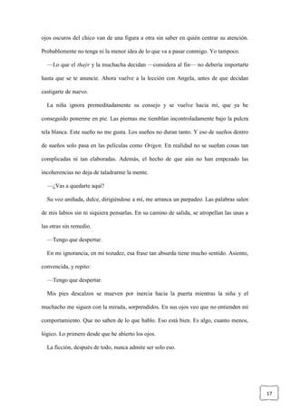 17
ojos oscuros del chico van de una figura a otra sin saber en quién centrar su atención.
Probablemente no tenga ni la menor idea de lo que va a pasar conmigo. Yo tampoco.
—Lo que el thaýr y la muchacha decidan —considera al fin— no debería importarte
hasta que se te anuncie. Ahora vuelve a la lección con Angela, antes de que decidan
castigarte de nuevo.
La niña ignora premeditadamente su consejo y se vuelve hacia mí, que ya he
conseguido ponerme en pie. Las piernas me tiemblan incontroladamente bajo la pulcra
tela blanca. Este sueño no me gusta. Los sueños no duran tanto. Y eso de sueños dentro
de sueños solo pasa en las películas como Origen. En realidad no se sueñan cosas tan
complicadas ni tan elaboradas. Además, el hecho de que aún no han empezado las
incoherencias no deja de taladrarme la mente.
—¿Vas a quedarte aquí?
Su voz aniñada, dulce, dirigiéndose a mí, me arranca un parpadeo. Las palabras salen
de mis labios sin ni siquiera pensarlas. En su camino de salida, se atropellan las unas a
las otras sin remedio.
—Tengo que despertar.
En mi ignorancia, en mi tozudez, esa frase tan absurda tiene mucho sentido. Asiento,
convencida, y repito:
—Tengo que despertar.
Mis pies descalzos se mueven por inercia hacia la puerta mientras la niña y el
muchacho me siguen con la mirada, sorprendidos. En sus ojos veo que no entienden mi
comportamiento. Que no saben de lo que hablo. Eso está bien. Es algo, cuanto menos,
lógico. Lo primero desde que he abierto los ojos.
La ficción, después de todo, nunca admite ser solo eso.
 