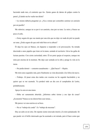 170
haciendo nada raro, al contrario que tú». Siento ganas de darme de golpes contra la
pared. ¿Cuándo me he vuelto tan idiota?
—Lo mismo debería preguntar yo. ¿Vas a tomar por costumbre caminar en camisón
por mi pasillo?
Me ruborizo, aunque no es por ir en camisón, sino por su tono. Lo miro y frunzo un
poco el ceño.
—Estoy segura de que esa manía por una tela que no deja ver nada de piel no puede
ser sana. ¿Estás seguro de que está todo bien en tu cabeza?
Él deja los ojos en blanco, sin dignarse a responder a mi provocación. Su mirada
desciende a unos papeles que tiene en la mano, sentado al escritorio. Lleva las gafas de
lectura puestas. Con cierta curiosidad, entro. Él no pone quejas al respecto, aunque me
mira por encima de la montura. Me dejo caer sentada en la silla y pongo la vela en la
mesa.
—No podía dormir —comento casualmente—. ¿Qué haces? —Repito.
Me mira unos segundos más, pero finalmente su vista desciende a los folios de nuevo.
—Trabajo. Al pasar estas dos tardes con vosotras no he seguido haciéndolo y no
quiero que se me acumule. Ya perderé todo un día con el cumpleaños de Lottie,
probablemente.
Apoyo la cara en una mano.
—Debe ser sumamente aburrido. ¿Informes sobre tierras y ese tipo de cosas?
¿Economía? Nunca se me dieron bien esos temas…
Me parece ver una sonrisa en su boca.
—No es “trabajo de conde”. Es “trabajo de mecenas”.
Doy un salto en mi sitio. De repente siento renovado interés y lo miro paladeando. Sé
que puede ver el brillo interesado que ha asomado a mi mirada, pero él hace como que
 
