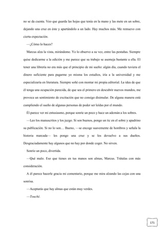 171
no se da cuenta. Veo que guarda las hojas que tenía en la mano y las mete en un sobre,
dejando una cruz en éste y apartándolo a un lado. Hay muchos más. Me remuevo con
cierta expectación.
—¿Cómo lo haces?
Marcus alza la vista, mirándome. Yo lo observo a su vez, entre las pestañas. Siempre
quise dedicarme a la edición y me parece que su trabajo se asemeja bastante a ella. El
tener una librería no era más que el principio de mi sueño: algún día, cuando tuviera el
dinero suficiente para pagarme yo misma los estudios, iría a la universidad y me
especializaría en literatura. Siempre soñé con montar mi propia editorial. La idea de que
él tenga una ocupación parecida, de que sea el primero en descubrir nuevos mundos, me
provoca un sentimiento de excitación que no consigo disimular. De alguna manera está
cumpliendo el sueño de algunas personas de poder ser leídas por el mundo.
Él parece ver mi entusiasmo, porque sonríe un poco y hace un ademán a los sobres.
—Leo los manuscritos y los juzgo. Si son buenos, pongo un tic en el sobre y apadrino
su publicación. Si no lo son… Bueno, —se encoge suavemente de hombros y señala la
historia marcada— les pongo una cruz y se los devuelvo a sus dueños.
Desgraciadamente hay algunos que no hay por donde coger. No sirven.
Sonrío un poco, divertida.
—Qué malo. Eso que tienes en tus manos son almas, Marcus. Trátalas con más
consideración.
A él parece hacerle gracia mi comentario, porque me mira alzando las cejas con una
sonrisa.
—Aceptarás que hay almas que están muy verdes.
—Touché.
 