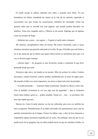 172
El conde sacude la cabeza, abriendo otro sobre y sacando unos folios. Yo me
humedezco los labios, enredando las manos en la tela de mi camisón, siguiendo el
movimiento con ojos ávidos de conocimiento, brillantes de curiosidad. Cómo me
gustaría saber qué se esconde tras esas páginas, qué mundo pueden descubrir sus
palabras. Tomo aire, tragando saliva, y Marcus se da cuenta. Supongo que en algunas
cosas soy incapaz de fingir.
—Deberías irte a cama —me sugiere—. Cogerás el sueño antes o después.
Me ruborizo, encogiéndome sobre mí misma. Me muevo incómoda, como si acaso
intentase encontrar una posición adecuada en la silla. Sé que el hombre que está frente a
mí se da cuenta de que lo último que quiero ahora mismo es marcharme pero que, a la
vez, le divierte jugar conmigo.
—¿Ocurre algo? —Su pregunta es una invitación velada a confesarle lo que llevo
pensando desde que entré.
Enrojezco algo más y me hundo en mi asiento. Miro de soslayo los sobres. Cuántos
personajes, cuántas historias, cuántos mundos alumbrados por la mano de algún autor.
Me muerdo el labio con cierta inquietud y me atrevo a observarlo entre las pestañas.
—E-estaba pensando… —murmuro bajito al principio. Sacudo la cabeza y tomo aire.
Alzo la barbilla, levantando la voz con algo más de seguridad—. Que si realmente
tienes tanto trabajo, quizá yo… podría ayudarte. Puedo ser… mm… tu secretaria. Dos
leen más rápido que uno…
Marcus ríe. Como la tarde anterior, su risa me sobresalta, pero esta vez también me
hace avergonzar. Probablemente él ya había adivinado mis pensamientos, pero solo ha
querido arrancármelos de la lengua. Frunzo los labios, roja, y abro la boca dispuesta a
responderle alguna insolencia inspirada por mi azoro. Sin embargo, antes de que la voz
pueda nacer de mi garganta, hay un sobre tendido hacia mí que me arrebata el habla. La
 