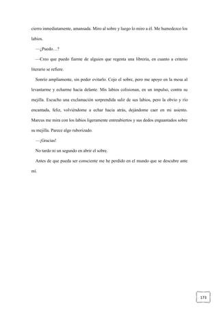 173
cierro inmediatamente, amansada. Miro al sobre y luego lo miro a él. Me humedezco los
labios.
—¿Puedo…?
—Creo que puedo fiarme de alguien que regenta una librería, en cuanto a criterio
literario se refiere.
Sonrío ampliamente, sin poder evitarlo. Cojo el sobre, pero me apoyo en la mesa al
levantarme y echarme hacia delante. Mis labios colisionan, en un impulso, contra su
mejilla. Escucho una exclamación sorprendida salir de sus labios, pero la obvio y río
encantada, feliz, volviéndome a echar hacia atrás, dejándome caer en mi asiento.
Marcus me mira con los labios ligeramente entreabiertos y sus dedos enguantados sobre
su mejilla. Parece algo ruborizado.
—¡Gracias!
No tardo ni un segundo en abrir el sobre.
Antes de que pueda ser consciente me he perdido en el mundo que se descubre ante
mí.
 