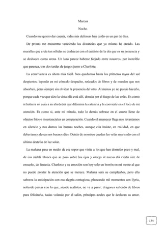 174
Marcus
Noche.
Cuando me quiero dar cuenta, todas mis defensas han caído en un par de días.
De pronto me encuentro venciendo las distancias que yo mismo he creado. Las
murallas que creía tan sólidas se deshacen con el embiste de la ola que es su presencia y
se deshacen como arena. Un lazo parece haberse forjado entre nosotros, por increíble
que parezca, tras dos tardes de juegos junto a Charlotte.
La convivencia es ahora más fácil. Nos quedamos hasta los primeros rayos del sol
despiertos, leyendo en mi cómodo despacho, rodeados de libros y de mundos que nos
absorben, pero siempre sin olvidar la presencia del otro. Al menos yo no puedo hacerlo,
porque cada vez que alzo la vista ella está allí, dorada por el fuego de las velas. Es como
si hubiera un aura a su alrededor que difumina la estancia y la convierte en el foco de mi
atención. Es como si, ante mi mirada, todo lo demás sobrase en el cuarto lleno de
objetos fríos e insustanciales en comparación. Cuando el amanecer llega nos levantamos
en silencio y nos damos las buenas noches, aunque ella insiste, en realidad, en que
deberíamos desearnos buenos días. Detrás de nosotros quedan las velas muriendo con el
último destello de luz solar.
La mañana pasa en medio de ese sopor que visita a los que han dormido poco y mal,
de esa niebla blanca que se posa sobre los ojos y otorga al nuevo día cierto aire de
ensueño, de fantasía. Charlotte y su emoción son hoy solo un borrón en mi mente al que
no puedo prestar la atención que se merece. Mañana será su cumpleaños, pero ella
saborea la anticipación con esa alegría contagiosa, planeando mil momentos con Ilyria,
soñando juntas con lo que, siendo realistas, no va a pasar: dragones saliendo de libros
para felicitarla, hadas volando por el salón, príncipes azules que le declaran su amor.
 