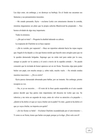 175
Las dejo estar, sin embargo, y no destruyo su burbuja. En el fondo me encantan sus
fantasías y sus pensamientos inocentes.
—He estado pensando, Ilyria —exclama Lottie con entusiasmo durante la comida,
mientras degustamos un plato que la propia señorita Blackwood ha preparado—. Nos
hemos olvidado de algo muy importante.
Todos la miramos.
—¿De qué se trata? —Pregunta la aludida ladeando su cabeza.
La respuesta de Charlotte no se hace esperar:
—¡De tu vestido, por supuesto! —Hace un repentino ademán hacia las ropas negras
que Angela le ha dejado y a las que hemos tenido que hacerle unos arreglos para que no
le queden demasiado holgadas. Supongo que no están mal para andar por la casa,
aunque se puede ver la camisa y el corsé a través de la espalda cortada—. No puedo
consentir que la invitada de honor aparezca así en mi fiesta. Necesitas algo para poder
bailar con papá, con mucho encaje y, sobre todo, mucho vuelo. —Su mirada sondea
nuestras reacciones—. ¿No es cierto?
Ilyria parece demasiado abrumada para hablar, por un instante. Sin embargo, pronto
recupera su voz.
—No, si yo no necesito… —El resto de la frase queda suspendida en el aire cuando
parece decidir que hay partes más importantes del discurso de Lottie que esa. Se
ruboriza y me mira un segundo de reojo, antes de volver su atención a la pequeña—.
¿Quién te ha dicho a ti que yo vaya a bailar con tu padre? Es más: ¿quién te ha dicho a ti
que yo vaya a bailar, no importa con quién?
—¡En las fiestas se baila! —Exclama Charlotte escandalizada por el atrevimiento—.
Y como es mi fiesta, tienes que bailar con papá, porque yo lo digo. ¡Pero solo con él!
 