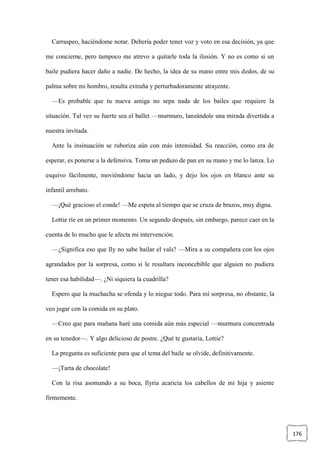 176
Carraspeo, haciéndome notar. Debería poder tener voz y voto en esa decisión, ya que
me concierne, pero tampoco me atrevo a quitarle toda la ilusión. Y no es como si un
baile pudiera hacer daño a nadie. De hecho, la idea de su mano entre mis dedos, de su
palma sobre mi hombro, resulta extraña y perturbadoramente atrayente.
—Es probable que tu nueva amiga no sepa nada de los bailes que requiere la
situación. Tal vez su fuerte sea el ballet —murmuro, lanzándole una mirada divertida a
nuestra invitada.
Ante la insinuación se ruboriza aún con más intensidad. Su reacción, como era de
esperar, es ponerse a la defensiva. Toma un pedazo de pan en su mano y me lo lanza. Lo
esquivo fácilmente, moviéndome hacia un lado, y dejo los ojos en blanco ante su
infantil arrebato.
—¡Qué gracioso el conde! —Me espeta al tiempo que se cruza de brazos, muy digna.
Lottie ríe en un primer momento. Un segundo después, sin embargo, parece caer en la
cuenta de lo mucho que le afecta mi intervención.
—¿Significa eso que Ily no sabe bailar el vals? —Mira a su compañera con los ojos
agrandados por la sorpresa, como si le resultara inconcebible que alguien no pudiera
tener esa habilidad—. ¿Ni siquiera la cuadrilla?
Espero que la muchacha se ofenda y lo niegue todo. Para mi sorpresa, no obstante, la
veo jugar con la comida en su plato.
—Creo que para mañana haré una comida aún más especial —murmura concentrada
en su tenedor—. Y algo delicioso de postre. ¿Qué te gustaría, Lottie?
La pregunta es suficiente para que el tema del baile se olvide, definitivamente.
—¡Tarta de chocolate!
Con la risa asomando a su boca, Ilyria acaricia los cabellos de mi hija y asiente
firmemente.
 
