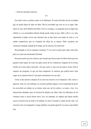 177
—Tarta de chocolate entonces.
***
Esa tarde vuelvo a probar suerte en la biblioteca. El tema del baile me ha recordado
que no puedo dejar de lado mi labor. Me ha recordado que este no es su lugar. Que
nunca lo será. Ilyria Blackwood debe volver a su hogar, a su pequeña casa en algún alto
edificio y a su encantadora librería donde puede soñar en paz. Debe volver a su vida,
soportando al padre severo que desearía que su hija fuese una mujer de éxito y a la
madre comprensiva que no comparte las ideas de su esposo. Debe recuperar esa
existencia tranquila, alejada de la magia, de las marcas y la esclavitud.
Mi protegida se irá en cualquier momento. Y eso será lo mejor para todos: para ella,
para mí y para una ilusionada Charlotte.
Pero por mucho que me esfuerzo, por mucho que busco entre los libros hasta que mis
guantes están negros de rozar las tapas sucias de los volúmenes, ninguno de los tomos
resulta ser el que espero encontrar. Así que vuelvo a casa con las manos vacías. Ella ni
siquiera me pregunta, lo que me hace alegrarme: lo máximo que podría hacer sería
negar sin ni siquiera alzar la vista para encontrarme con sus ojos.
Como el día anterior, después de la cena me encierro en mi despacho. Ella vuelve a
aparecer. Esta vez, sin embargo, no cruzamos palabra alguna. Con la seguridad de quien
ha convertido un trabajo en su rutina, toma uno de los sobres y se pone a leer. Los
manuscritos abundan, pues el invierno ha dejado caer ideas sobre los alféizares de las
ventanas como si acaso fueran nieve. Eso, sin embargo, no implica que hayan nacido
nuevos escritores de la noche a la mañana: no todo el mundo es capaz de dar vida a un
universo solo con imaginarlo y luego poblarlo con gente igual de viva que la que habita
éste.
 