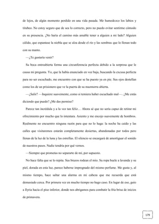 179
de lejos, de algún momento perdido en una vida pasada. Me humedezco los labios y
titubeo. No estoy seguro que de sea lo correcto, pero no puedo evitar sentirme cómodo
en su presencia. ¿No haría el camino más amable tener a alguien a mi lado? Alguien
cálido, que espantase la niebla que se alza desde el río y las sombras que lo llenan todo
con su manto.
—¿Te gustaría venir?
Su boca entreabierta forma una circunferencia perfecta debido a la sorpresa que le
causa mi pregunta. Yo, que la había enunciado en voz baja, buscando la excusa perfecta
para no ser escuchado, me encuentro con que se ha puesto ya en pie. Sus ojos destellan
como los de un prisionero que ve la puerta de su mazmorra abierta.
—¿Salir? —Inquiere suavemente, como si temiera haber escuchado mal—. ¿Me estás
diciendo que puedo? ¿Me das permiso?
Parece tan incrédula y a la vez tan feliz… Ahora sé que no sería capaz de retirar mi
ofrecimiento por mucho que lo intentara. Asiento y me encojo suavemente de hombros.
Realmente no encuentro ninguna razón para que no lo haga: la noche ha caído y las
calles que visitaremos estarán completamente desiertas, abandonadas por todos pero
llenas de la luz de la luna y las estrellas. El silencio se encargará de amortiguar el sonido
de nuestros pasos. Nadie tendría por qué vernos.
—Siempre que prometas no separarte de mí, por supuesto.
No hace falta que se lo repita. Sus brazos rodean el mío. Su ropa huele a lavanda y su
piel, dorada en esta luz, parece haberse impregnado del mismo perfume. Me gusta y, al
mismo tiempo, hace saltar una alarma en mi cabeza que me recuerda que está
demasiado cerca. Por primera vez en mucho tiempo no hago caso. En lugar de eso, guío
a Ilyria hacia el piso inferior, donde nos abrigamos para combatir la fría brisa de inicios
de primavera.
 