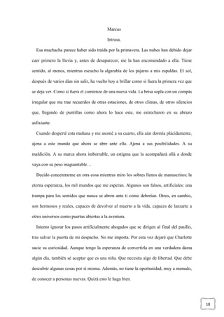 18
Marcus
Intrusa.
Esa muchacha parece haber sido traída por la primavera. Las nubes han debido dejar
caer primero la lluvia y, antes de desaparecer, me la han encomendado a ella. Tiene
sentido, al menos, mientras escucho la algarabía de los pájaros a mis espaldas. El sol,
después de varios días sin salir, ha vuelto hoy a brillar como si fuera la primera vez que
se deja ver. Como si fuera el comienzo de una nueva vida. La brisa sopla con un compás
irregular que me trae recuerdos de otras estaciones, de otros climas, de otros silencios
que, llegando de puntillas como ahora lo hace este, me estrecharon en su abrazo
asfixiante.
Cuando desperté esta mañana y me asomé a su cuarto, ella aún dormía plácidamente,
ajena a este mundo que ahora se abre ante ella. Ajena a sus posibilidades. A su
maldición. A su marca ahora imborrable, un estigma que la acompañará allá a donde
vaya con su peso inaguantable…
Decido concentrarme en otra cosa mientras miro los sobres llenos de manuscritos; la
eterna esperanza, los mil mundos que me esperan. Algunos son falsos, artificiales: una
trampa para los sentidos que nunca se abren ante ti como deberían. Otros, en cambio,
son hermosos y reales, capaces de devolver al muerto a la vida, capaces de lanzarte a
otros universos como puertas abiertas a la aventura.
Intento ignorar los pasos artificialmente ahogados que se dirigen al final del pasillo,
tras salvar la puerta de mi despacho. No me importa. Por esta vez dejaré que Charlotte
sacie su curiosidad. Aunque tengo la esperanza de convertirla en una verdadera dama
algún día, también sé aceptar que es una niña. Que necesita algo de libertad. Que debe
descubrir algunas cosas por sí misma. Además, no tiene la oportunidad, muy a menudo,
de conocer a personas nuevas. Quizá esto le haga bien.
 
