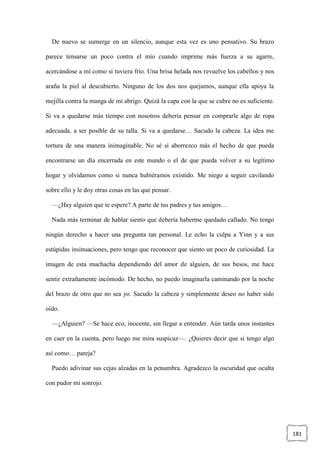 181
De nuevo se sumerge en un silencio, aunque esta vez es uno pensativo. Su brazo
parece tensarse un poco contra el mío cuando imprime más fuerza a su agarre,
acercándose a mí como si tuviera frío. Una brisa helada nos revuelve los cabellos y nos
araña la piel al descubierto. Ninguno de los dos nos quejamos, aunque ella apoya la
mejilla contra la manga de mi abrigo. Quizá la capa con la que se cubre no es suficiente.
Si va a quedarse más tiempo con nosotros debería pensar en comprarle algo de ropa
adecuada, a ser posible de su talla. Si va a quedarse… Sacudo la cabeza. La idea me
tortura de una manera inimaginable. No sé si aborrezco más el hecho de que pueda
encontrarse un día encerrada en este mundo o el de que pueda volver a su legítimo
hogar y olvidarnos como si nunca hubiéramos existido. Me niego a seguir cavilando
sobre ello y le doy otras cosas en las que pensar.
—¿Hay alguien que te espere? A parte de tus padres y tus amigos…
Nada más terminar de hablar siento que debería haberme quedado callado. No tengo
ningún derecho a hacer una pregunta tan personal. Le echo la culpa a Yinn y a sus
estúpidas insinuaciones, pero tengo que reconocer que siento un poco de curiosidad. La
imagen de esta muchacha dependiendo del amor de alguien, de sus besos, me hace
sentir extrañamente incómodo. De hecho, no puedo imaginarla caminando por la noche
del brazo de otro que no sea yo. Sacudo la cabeza y simplemente deseo no haber sido
oído.
—¿Alguien? —Se hace eco, inocente, sin llegar a entender. Aún tarda unos instantes
en caer en la cuenta, pero luego me mira suspicaz—. ¿Quieres decir que si tengo algo
así como… pareja?
Puedo adivinar sus cejas alzadas en la penumbra. Agradezco la oscuridad que oculta
con pudor mi sonrojo.
 