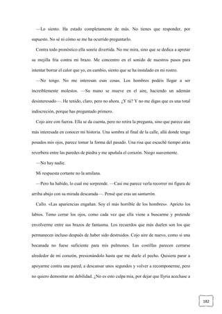 182
—Lo siento. Ha estado completamente de más. No tienes que responder, por
supuesto. No sé ni cómo se me ha ocurrido preguntarlo.
Contra todo pronóstico ella sonríe divertida. No me mira, sino que se dedica a apretar
su mejilla fría contra mi brazo. Me concentro en el sonido de nuestros pasos para
intentar borrar el calor que yo, en cambio, siento que se ha instalado en mi rostro.
—No tengo. No me interesan esas cosas. Los hombres podéis llegar a ser
increíblemente molestos. —Su mano se mueve en el aire, haciendo un ademán
desinteresado—. He tenido, claro, pero no ahora. ¿Y tú? Y no me digas que es una total
indiscreción, porque has preguntado primero.
Cojo aire con fuerza. Ella se da cuenta, pero no retira la pregunta, sino que parece aún
más interesada en conocer mi historia. Una sombra al final de la calle, allá donde tengo
posados mis ojos, parece tomar la forma del pasado. Una risa que escuché tiempo atrás
reverbera entre las paredes de piedra y me apuñala el corazón. Niego suavemente.
—No hay nadie.
Mi respuesta cortante no la amilana.
—Pero ha habido, lo cual me sorprende. —Casi me parece verla recorrer mi figura de
arriba abajo con su mirada descarada—. Pensé que eras un santurrón.
Callo. «Las apariencias engañan. Soy el más horrible de los hombres». Aprieto los
labios. Temo cerrar los ojos, como cada vez que ella viene a buscarme y pretende
envolverme entre sus brazos de fantasma. Los recuerdos que más duelen son los que
permanecen incluso después de haber sido destruidos. Cojo aire de nuevo, como si una
bocanada no fuese suficiente para mis pulmones. Las costillas parecen cerrarse
alrededor de mi corazón, presionándolo hasta que me duele el pecho. Quisiera parar a
apoyarme contra una pared, a descansar unos segundos y volver a recomponerme, pero
no quiero demostrar mi debilidad. ¿No es esto culpa mía, por dejar que Ilyria acechase a
 