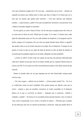 185
creo que cometieras ningún error. No creo que... enamorarse sea un error —durante un
segundo me parece que callará, pero lo único que hace es bajar la voz hasta que no es
más que un susurro que queda entre nosotros—. Creo que tenemos que dejarnos
enredar... y equivocarnos, ¿sabes? Creo que así podremos reconocer a esa persona, la de
verdad, la acertada, llegado el momento.
No me quería, es cierto. Nunca lo hizo. No fui más que un juguete para ella. Pero no
es cierto que no fuera un error. Murió por mi culpa. Yo la maté. Y arruiné otras vidas
igual de importantes para mí. Por eso cada mañana me despierto y me pregunto qué he
hecho, aunque sé la respuesta. Por eso solo me queda intentar hacer felices a aquellos
que pueda, como si eso le restara más peso a la culpa. Soy un hipócrita. Y aunque no me
quería, lo cierto es que no soy capaz de dejar de pensar en ella, de dejar de admirar el
recuerdo que ha quedado impreso en mi mente, dibujado con tinta indeleble.
—¿Cómo lo sabes? ¿Cómo estás tan segura de que hay una persona adecuada para
cada uno? ¿Quién te dice que está en el mismo mundo que tú, siquiera? Quizá nunca te
cruces con ella. O a lo mejor ya la has encontrado pero jamás te has dado cuenta de que
está ahí.
Siento su mirada sobre mí, así que supongo que me está observando, aunque quizá
solo de reojo.
—No estoy segura —admite con un titubeo—. ¿Cómo puedo estarlo? No... No sé si
es verdad que exista un amor verdadero. Pero quiero pensar así. Quiero creer que es
cierto —suspira y, para mi asombro, encuentro un sueño escondido en el fantasma
blanco en el que se convierte su aliento—. Supongo que te parecerá... infantil y
estúpido, ¿verdad? —Su forma en la oscuridad asiente pensativamente y una vez baja la
vista, como avergonzada, ya no vuelve a levantar la cabeza—. Pensarás que es propio
de una niña que aún cree en cuentos de príncipes y princesas. Algo que podría decir tu
 
