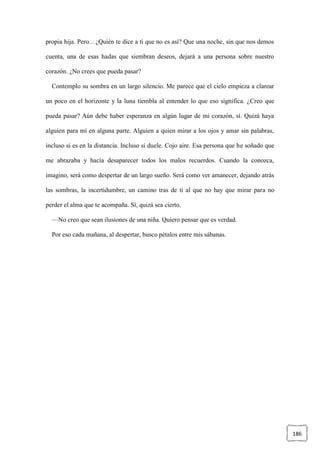 186
propia hija. Pero... ¿Quién te dice a ti que no es así? Que una noche, sin que nos demos
cuenta, una de esas hadas que siembran deseos, dejará a una persona sobre nuestro
corazón. ¿No crees que pueda pasar?
Contemplo su sombra en un largo silencio. Me parece que el cielo empieza a clarear
un poco en el horizonte y la luna tiembla al entender lo que eso significa. ¿Creo que
pueda pasar? Aún debe haber esperanza en algún lugar de mi corazón, sí. Quizá haya
alguien para mí en alguna parte. Alguien a quien mirar a los ojos y amar sin palabras,
incluso si es en la distancia. Incluso si duele. Cojo aire. Esa persona que he soñado que
me abrazaba y hacía desaparecer todos los malos recuerdos. Cuando la conozca,
imagino, será como despertar de un largo sueño. Será como ver amanecer, dejando atrás
las sombras, la incertidumbre, un camino tras de ti al que no hay que mirar para no
perder el alma que te acompaña. Sí, quizá sea cierto.
—No creo que sean ilusiones de una niña. Quiero pensar que es verdad.
Por eso cada mañana, al despertar, busco pétalos entre mis sábanas.
 