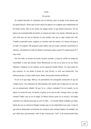 187
Ilyria
Su secreto.
Es extraño descubrir al muchacho tras la máscara, pero no puedo evitar pensar que
me gusta hacerlo. Ahora que lo miro mejor me parece ver a alguien que simplemente no
ha tenido suerte. Que no ha tenido, de ningún modo, lo que podría merecerse. No me
parece tan incomprensible de pronto su manera de tratar a los demás. Entiendo que no
solo tiene que ver con su función en este mundo, sino que es algo mucho más allá.
Cuando se permitió amar, cogieron su corazón entre las manos y lo tiraron sin pesar a
un lado. Un juguete. Me pregunto quién habrá sido esa mujer, mientras caminamos en
silencio. ¿No debían ser todas las damas victorianas castas y puras? Es injusto para él. Y
muy cruel.
Por otro lado, yo misma me siento un poco azorada. ¿A qué ha venido mi ataque de
sinceridad? A ojos del mundo, Ilyria Blackwood no cree en el amor ni en sus falsas
fantasías. Tampoco en sus cuentos, en sus supuestos finales felices. Yo, para todos los
que conozco, lo veo desde el punto de vista frívolo: es solo una distracción. Una
distracción que, si tienes mala suerte, duele. Solo puede acarrear problemas.
O eso es lo que digo. Marcus, sin pretenderlo, ha conseguido arrancarme lo que de
verdad pienso. Esa esperanza de niña pequeña, por mucho que él diga que no cree que
sea un pensamiento infantil. Sé que lo es. ¿Amor verdadero? En mi mundo, en mi
época, no existe tal cosa. Al menos, la gente ya no cree en ello. Aunque claro, ¿es algo
extraño? Nadie cree ya en la magia. Si Barrie llevara razón en su novela y las hadas
murieran con cada persona que no cree en ellas… mi mundo habría acabado con todas.
Quizá por eso yo misma he fingido siempre que no me importaban esas cosas. Como la
que más he fantaseado con historias de romances, pero siempre ligada a la realidad. Así
que ahora que, precisamente, todo lo que conocía por “real” se ha desmoronado bajo
 