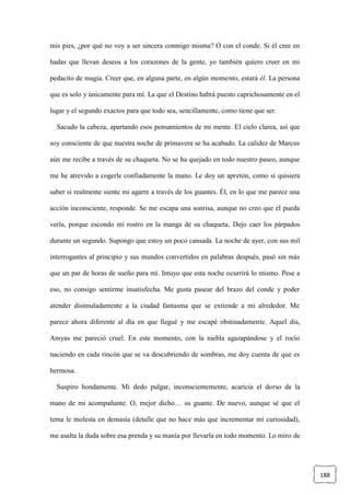 188
mis pies, ¿por qué no voy a ser sincera conmigo misma? O con el conde. Si él cree en
hadas que llevan deseos a los corazones de la gente, yo también quiero creer en mi
pedacito de magia. Creer que, en alguna parte, en algún momento, estará él. La persona
que es solo y únicamente para mí. La que el Destino habrá puesto caprichosamente en el
lugar y el segundo exactos para que todo sea, sencillamente, como tiene que ser.
Sacudo la cabeza, apartando esos pensamientos de mi mente. El cielo clarea, así que
soy consciente de que nuestra noche de primavera se ha acabado. La calidez de Marcus
aún me recibe a través de su chaqueta. No se ha quejado en todo nuestro paseo, aunque
me he atrevido a cogerle confiadamente la mano. Le doy un apretón, como si quisiera
saber si realmente siente mi agarre a través de los guantes. Él, en lo que me parece una
acción inconsciente, responde. Se me escapa una sonrisa, aunque no creo que él pueda
verla, porque escondo mi rostro en la manga de su chaqueta. Dejo caer los párpados
durante un segundo. Supongo que estoy un poco cansada. La noche de ayer, con sus mil
interrogantes al principio y sus mundos convertidos en palabras después, pasó sin más
que un par de horas de sueño para mí. Intuyo que esta noche ocurrirá lo mismo. Pese a
eso, no consigo sentirme insatisfecha. Me gusta pasear del brazo del conde y poder
atender disimuladamente a la ciudad fantasma que se extiende a mi alrededor. Me
parece ahora diferente al día en que llegué y me escapé obstinadamente. Aquel día,
Amyas me pareció cruel. En este momento, con la niebla agazapándose y el rocío
naciendo en cada rincón que se va descubriendo de sombras, me doy cuenta de que es
hermosa.
Suspiro hondamente. Mi dedo pulgar, inconscientemente, acaricia el dorso de la
mano de mi acompañante. O, mejor dicho… su guante. De nuevo, aunque sé que el
tema le molesta en demasía (detalle que no hace más que incrementar mi curiosidad),
me asalta la duda sobre esa prenda y su manía por llevarla en todo momento. Lo miro de
 